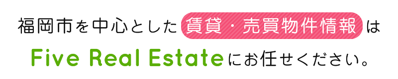 福岡市を中心とした 賃貸・売買物件情報 はFive Real Estateにお任せください。